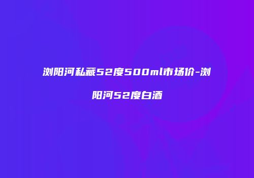 浏阳河私藏52度500ml市场价-浏阳河52度白酒