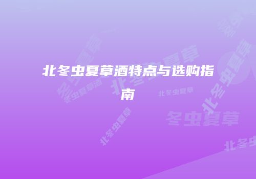 北冬虫夏草酒特点与选购指南