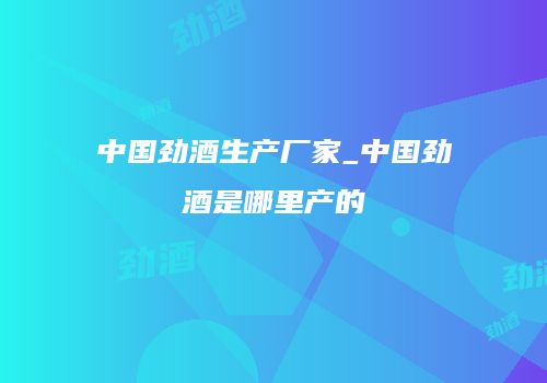 中国劲酒生产厂家_中国劲酒是哪里产的
