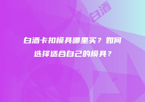 白酒卡扣模具哪里买？如何选择适合自己的模具？