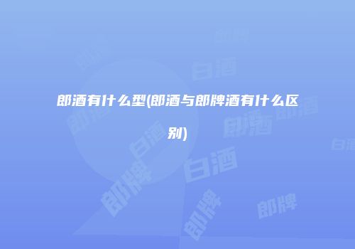 郎酒有什么型(郎酒与郎牌酒有什么区别)