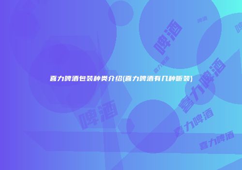 喜力啤酒包装种类介绍(喜力啤酒有几种听装)