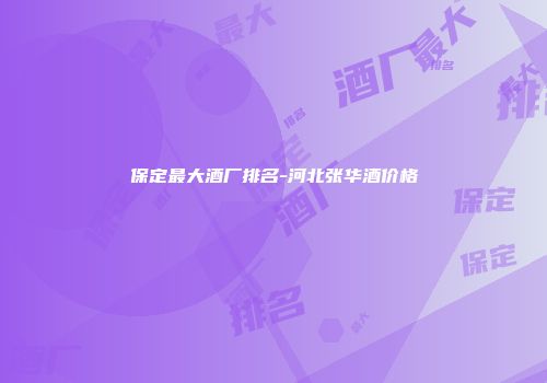 保定最大酒厂排名-河北张华酒价格