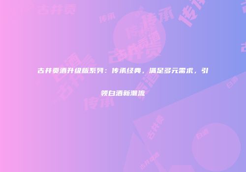 古井贡酒升级版系列：传承经典，满足多元需求，引领白酒新潮流
