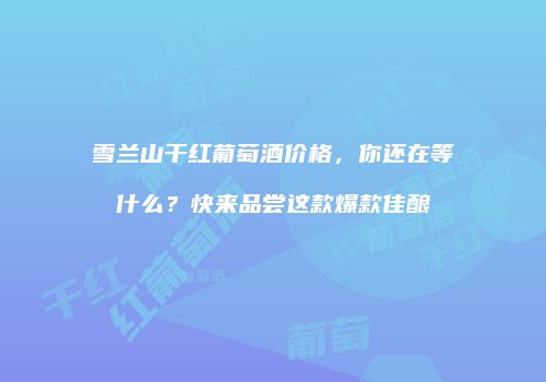 雪兰山干红葡萄酒价格，你还在等什么？快来品尝这款爆款佳酿
