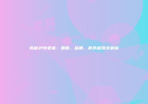 揭秘泸州老窖：酒瓶、品质、真伪鉴别全解析