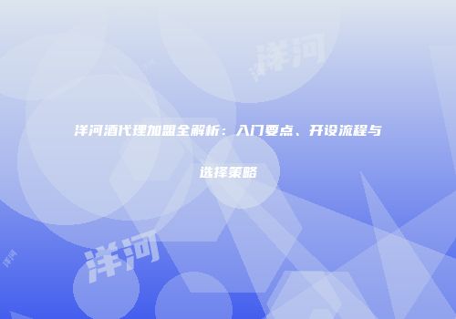 洋河酒代理加盟全解析：入门要点、开设流程与选择策略