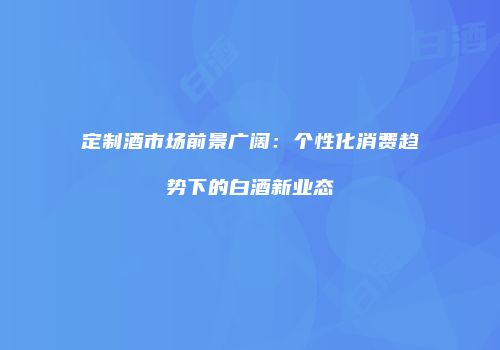 定制酒市场前景广阔：个性化消费趋势下的白酒新业态