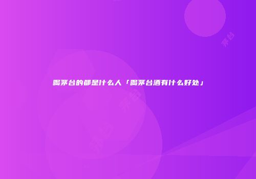 喝茅台的都是什么人「喝茅台酒有什么好处」