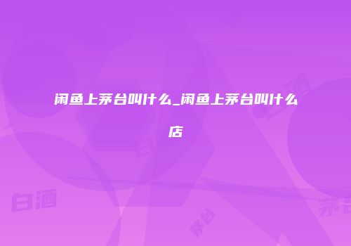 闲鱼上茅台叫什么_闲鱼上茅台叫什么店