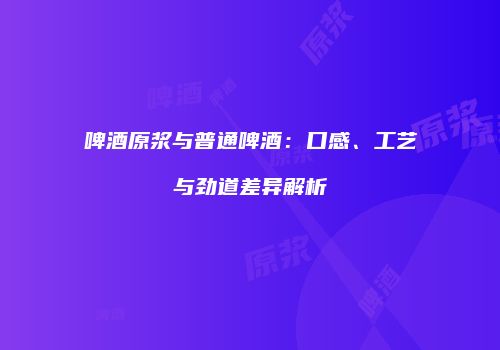 啤酒原浆与普通啤酒：口感、工艺与劲道差异解析