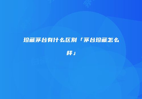 珍藏茅台有什么区别「茅台珍藏怎么样」