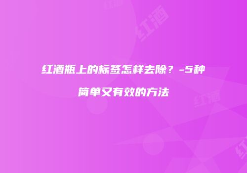 红酒瓶上的标签怎样去除？-5种简单又有效的方法
