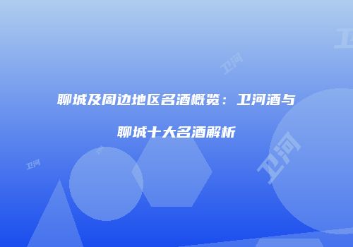 聊城及周边地区名酒概览：卫河酒与聊城十大名酒解析