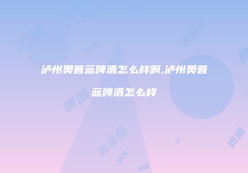泸州奥普蓝啤酒怎么样啊,泸州奥普蓝啤酒怎么样