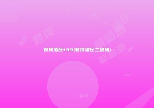 君顶酒庄t39(君顶酒庄二维码)
