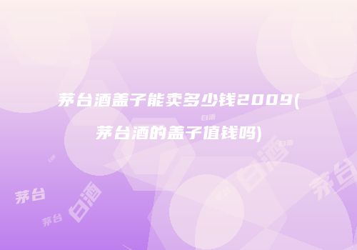 茅台酒盖子能卖多少钱2009(茅台酒的盖子值钱吗)