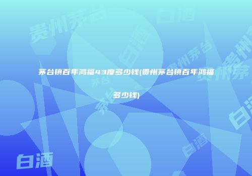 茅台镇百年鸿福43度多少钱(贵州茅台镇百年鸿福多少钱)