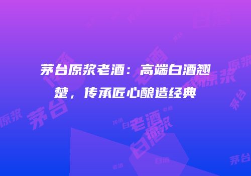 茅台原浆老酒：高端白酒翘楚，传承匠心酿造经典