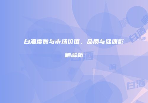 白酒度数与市场价值、品质与健康影响解析