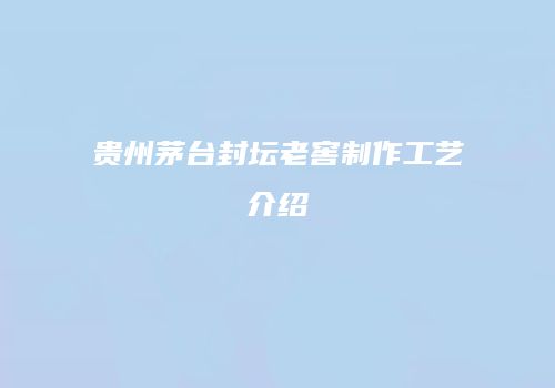 贵州茅台封坛老窖制作工艺介绍