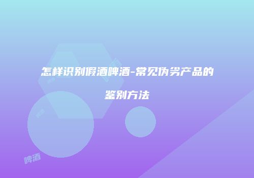 怎样识别假酒啤酒-常见伪劣产品的鉴别方法