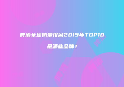 啤酒全球销量排名2015年TOP10是哪些品牌？