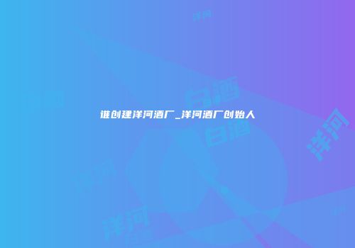谁创建洋河酒厂_洋河酒厂创始人