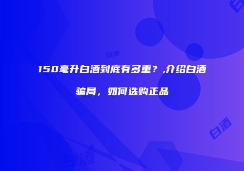 150毫升白酒到底有多重？,介绍白酒骗局，如何选购正品