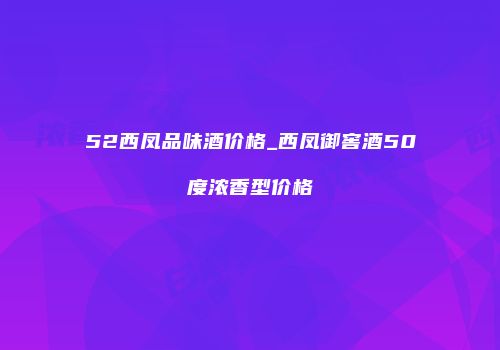 52西凤品味酒价格_西凤御窖酒50度浓香型价格
