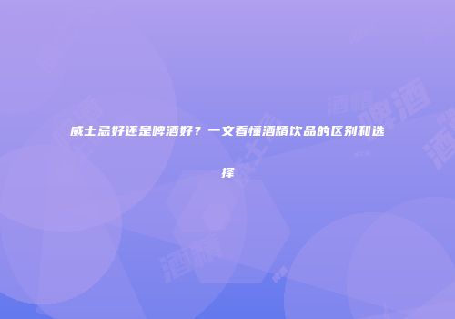 威士忌好还是啤酒好？一文看懂酒精饮品的区别和选择