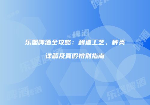 乐堡啤酒全攻略：酿造工艺、种类详解及真假辨别指南