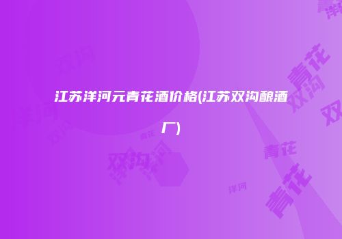 江苏洋河元青花酒价格(江苏双沟酿酒厂)