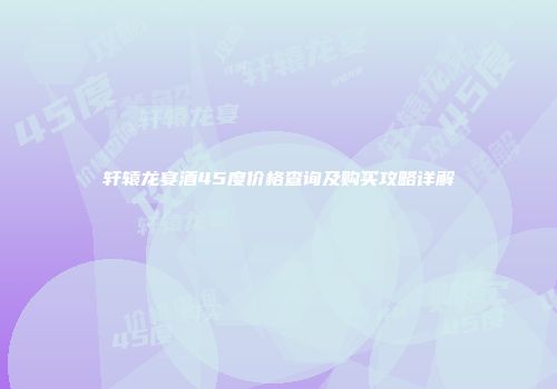 轩辕龙宴酒45度价格查询及购买攻略详解
