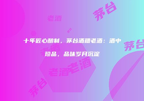 十年匠心酿制，茅台酒糟老酒：酒中珍品，品味岁月沉淀
