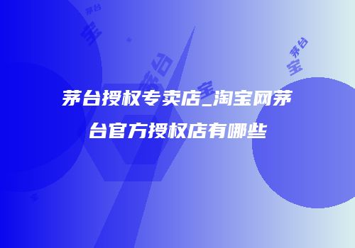 茅台授权专卖店_淘宝网茅台官方授权店有哪些
