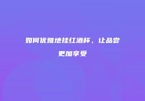 如何优雅地挂红酒杯，让品尝更加享受