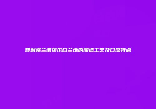 智利格兰诺贝尔白兰地的酿造工艺及口感特点