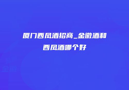厦门西凤酒招商_金徽酒和西凤酒哪个好