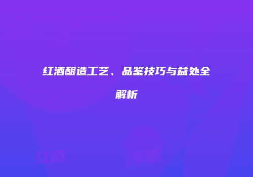 红酒酿造工艺、品鉴技巧与益处全解析