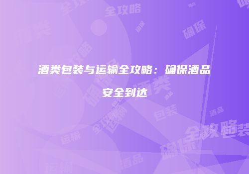 酒类包装与运输全攻略：确保酒品安全到达