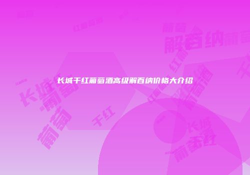 长城干红葡萄酒高级解百纳价格大介绍