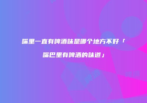 嘴里一直有啤酒味是哪个地方不好「嘴巴里有啤酒的味道」