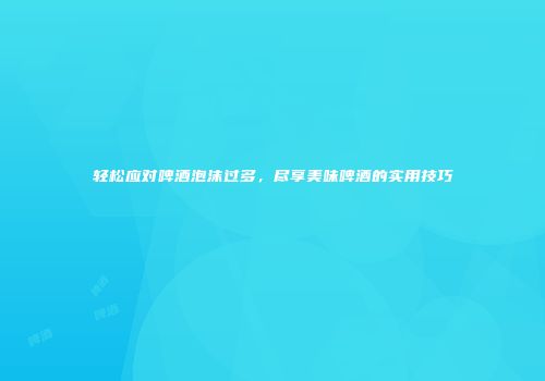 轻松应对啤酒泡沫过多，尽享美味啤酒的实用技巧
