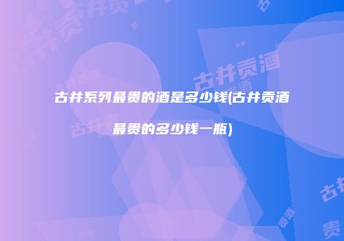 古井系列最贵的酒是多少钱(古井贡酒最贵的多少钱一瓶)