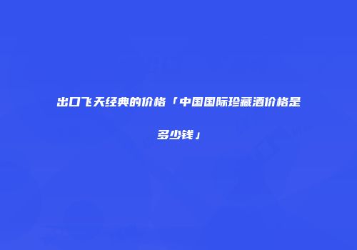 出口飞天经典的价格「中国国际珍藏酒价格是多少钱」