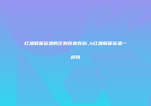 红酒和葡萄酒的区别百度百科_h红酒和葡萄酒一样吗