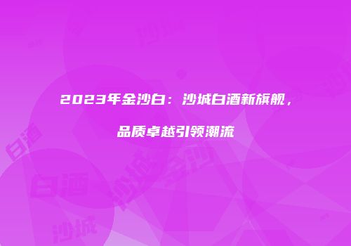 2023年金沙白：沙城白酒新旗舰，品质卓越引领潮流