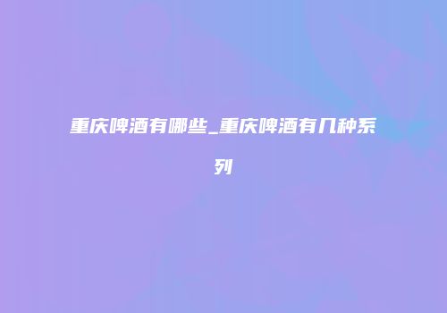 重庆啤酒有哪些_重庆啤酒有几种系列