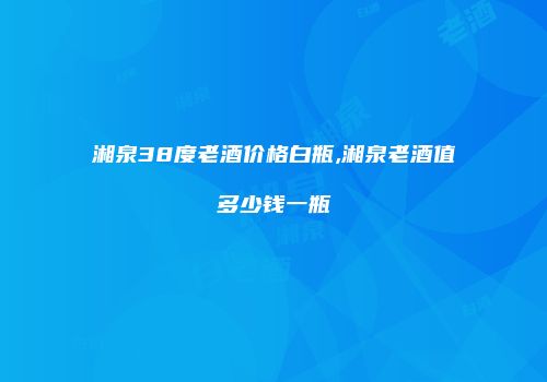 湘泉38度老酒价格白瓶,湘泉老酒值多少钱一瓶